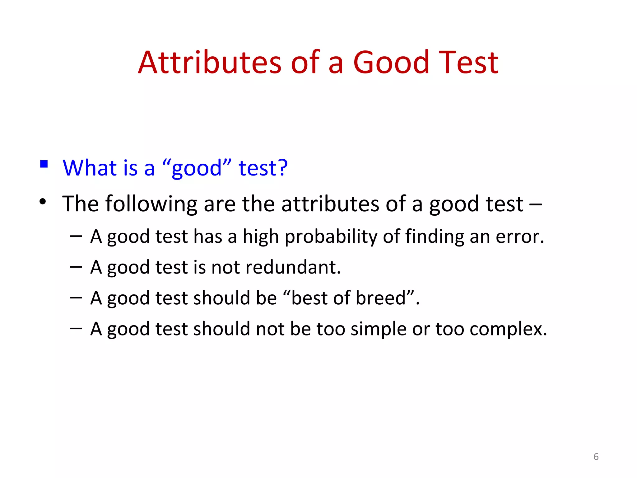 Attributes of a Good Test
 What is a “good” test?
• The following are the attributes of a good test –
– A good test has a high probability of finding an error.
– A good test is not redundant.
– A good test should be “best of breed”.
– A good test should not be too simple or too complex.
6
 