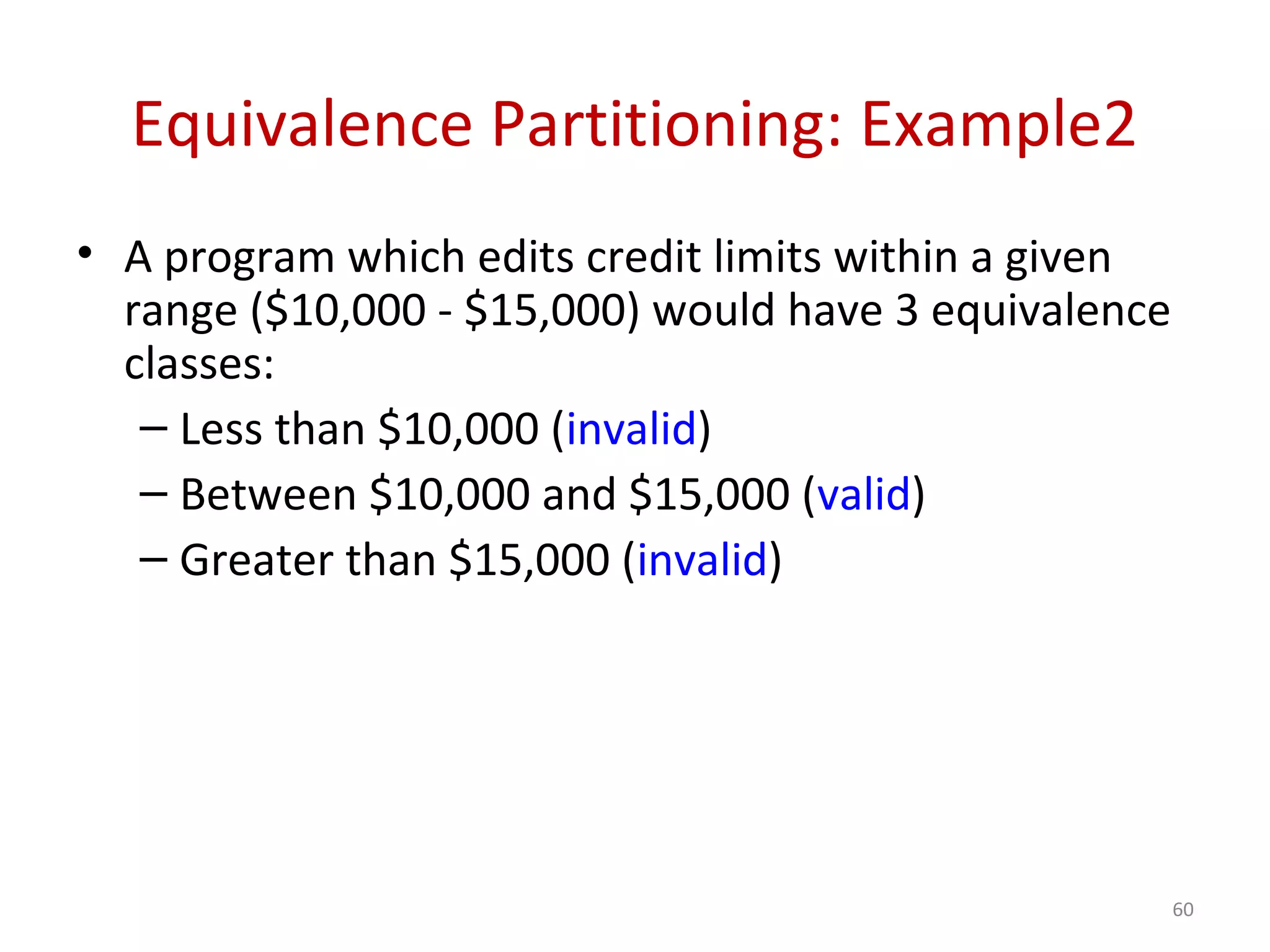 Equivalence Partitioning: Example2
• A program which edits credit limits within a given
range ($10,000 - $15,000) would have 3 equivalence
classes:
– Less than $10,000 (invalid)
– Between $10,000 and $15,000 (valid)
– Greater than $15,000 (invalid)
60
 
