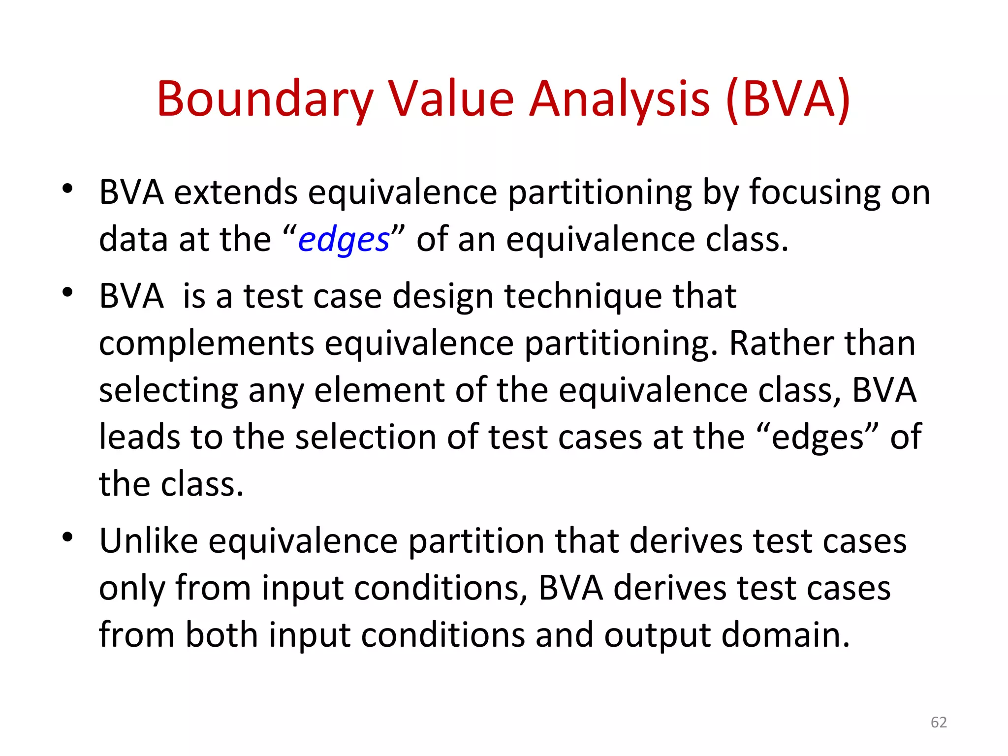 Boundary Value Analysis (BVA)
• BVA extends equivalence partitioning by focusing on
data at the “edges” of an equivalence class.
• BVA is a test case design technique that
complements equivalence partitioning. Rather than
selecting any element of the equivalence class, BVA
leads to the selection of test cases at the “edges” of
the class.
• Unlike equivalence partition that derives test cases
only from input conditions, BVA derives test cases
from both input conditions and output domain.
62
 