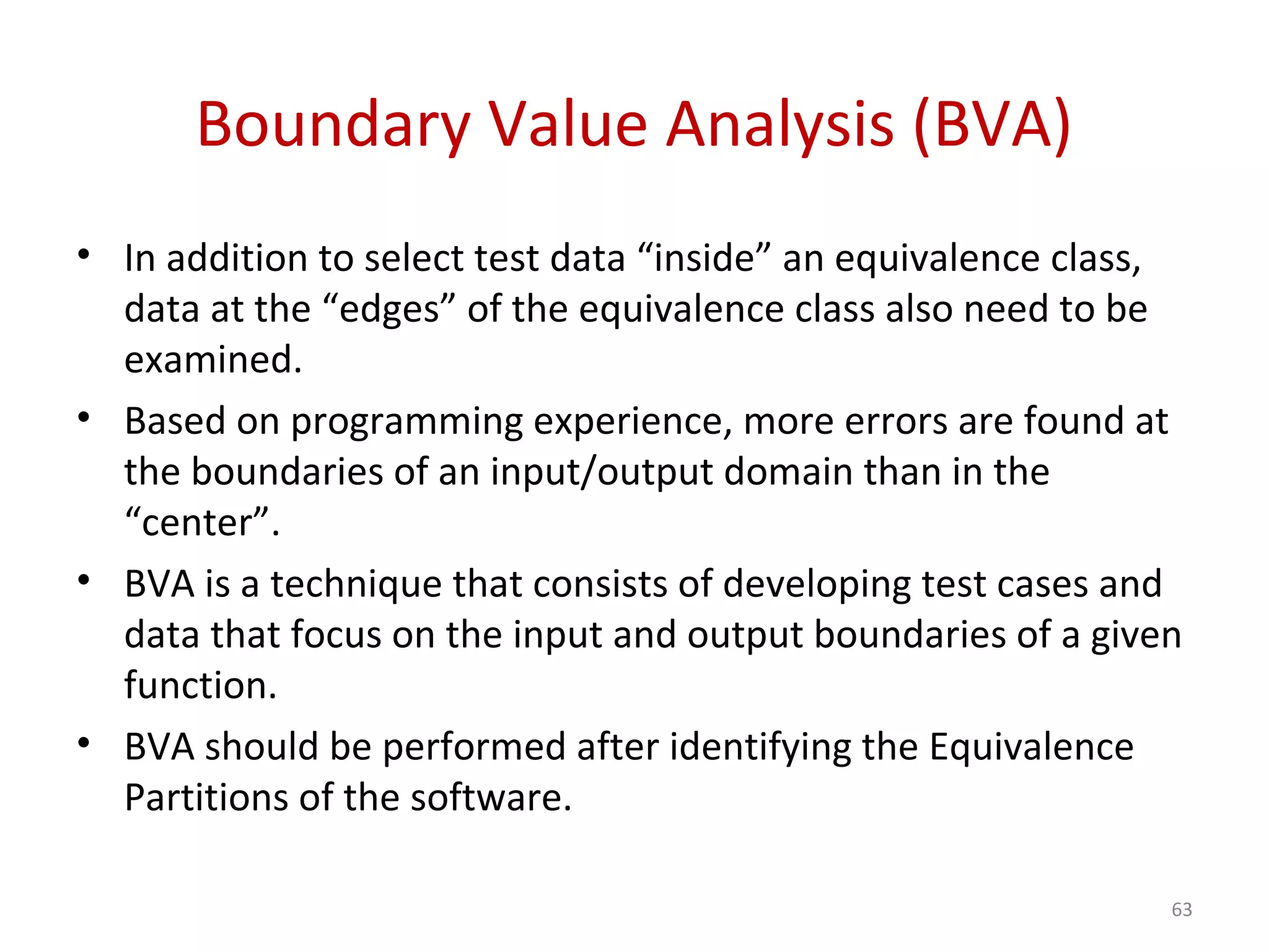 Boundary Value Analysis (BVA)
• In addition to select test data “inside” an equivalence class,
data at the “edges” of the equivalence class also need to be
examined.
• Based on programming experience, more errors are found at
the boundaries of an input/output domain than in the
“center”.
• BVA is a technique that consists of developing test cases and
data that focus on the input and output boundaries of a given
function.
• BVA should be performed after identifying the Equivalence
Partitions of the software.
63
 