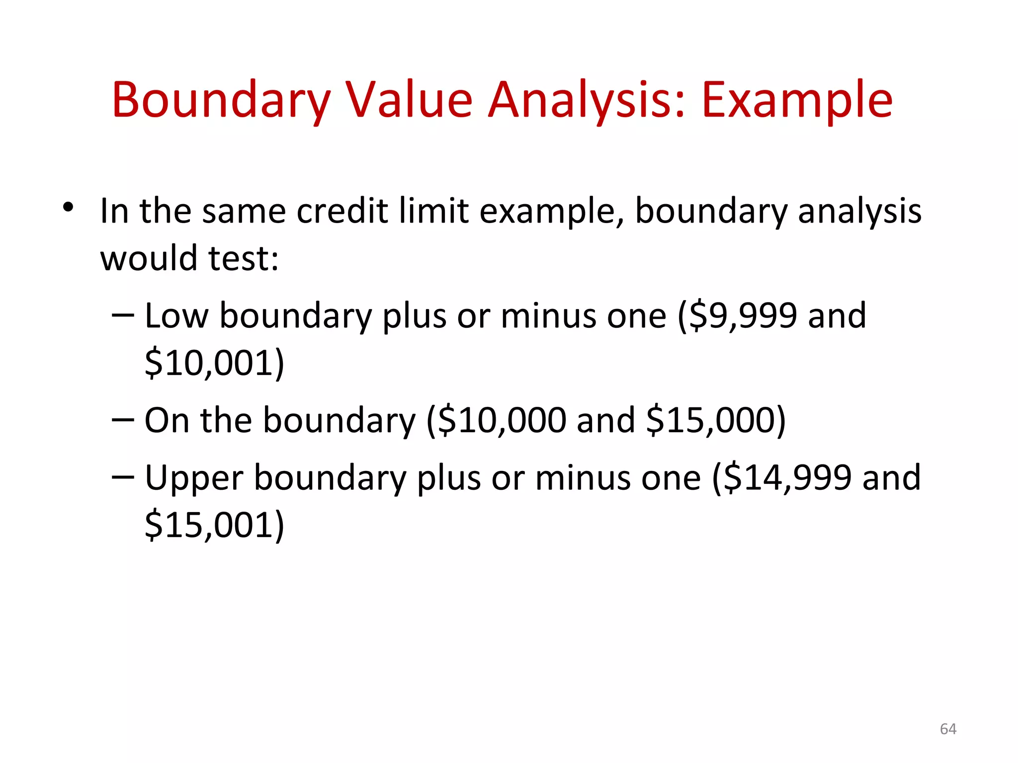Boundary Value Analysis: Example
• In the same credit limit example, boundary analysis
would test:
– Low boundary plus or minus one ($9,999 and
$10,001)
– On the boundary ($10,000 and $15,000)
– Upper boundary plus or minus one ($14,999 and
$15,001)
64
 