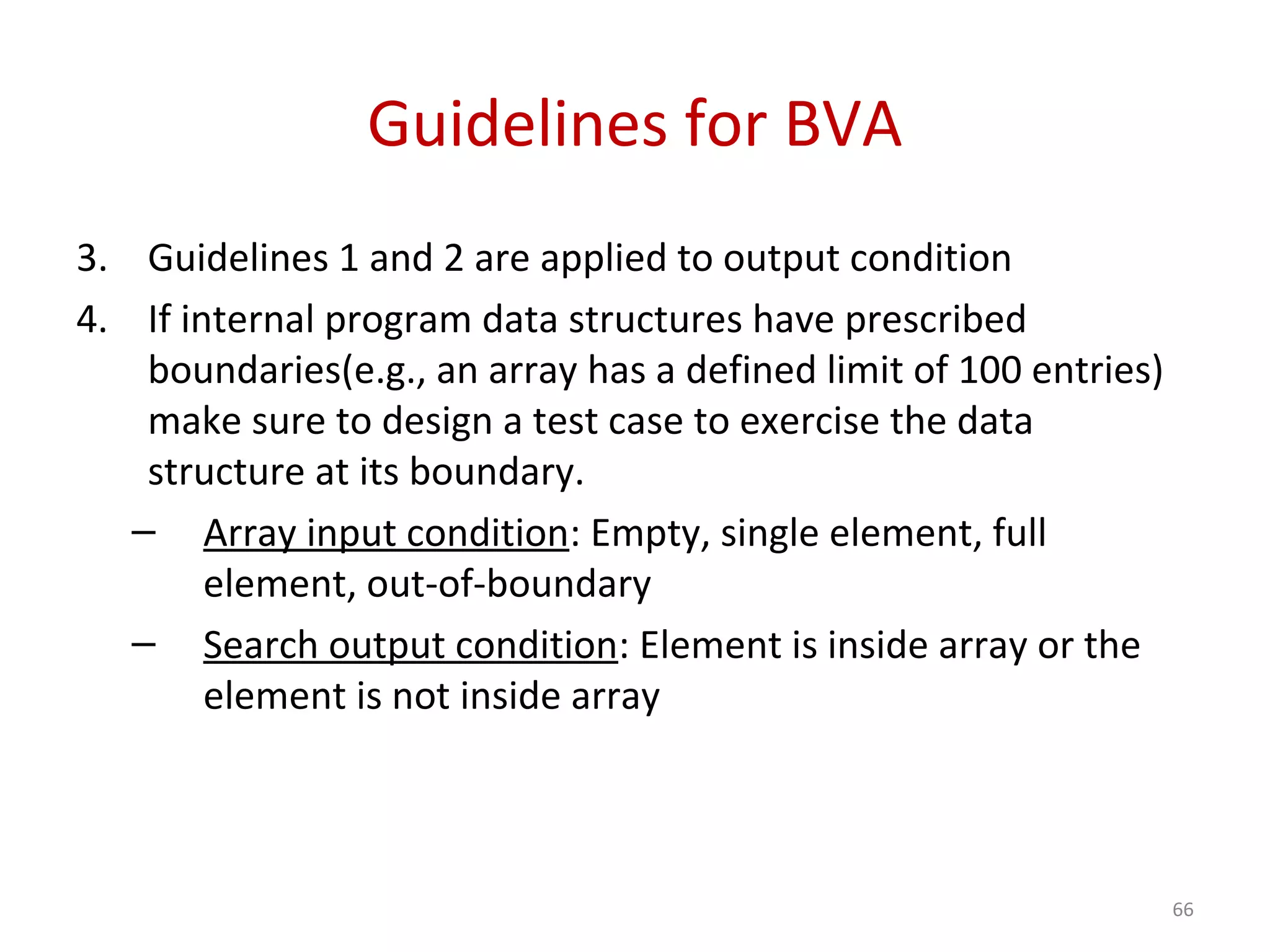 Guidelines for BVA
3. Guidelines 1 and 2 are applied to output condition
4. If internal program data structures have prescribed
boundaries(e.g., an array has a defined limit of 100 entries)
make sure to design a test case to exercise the data
structure at its boundary.
– Array input condition: Empty, single element, full
element, out-of-boundary
– Search output condition: Element is inside array or the
element is not inside array
66
 