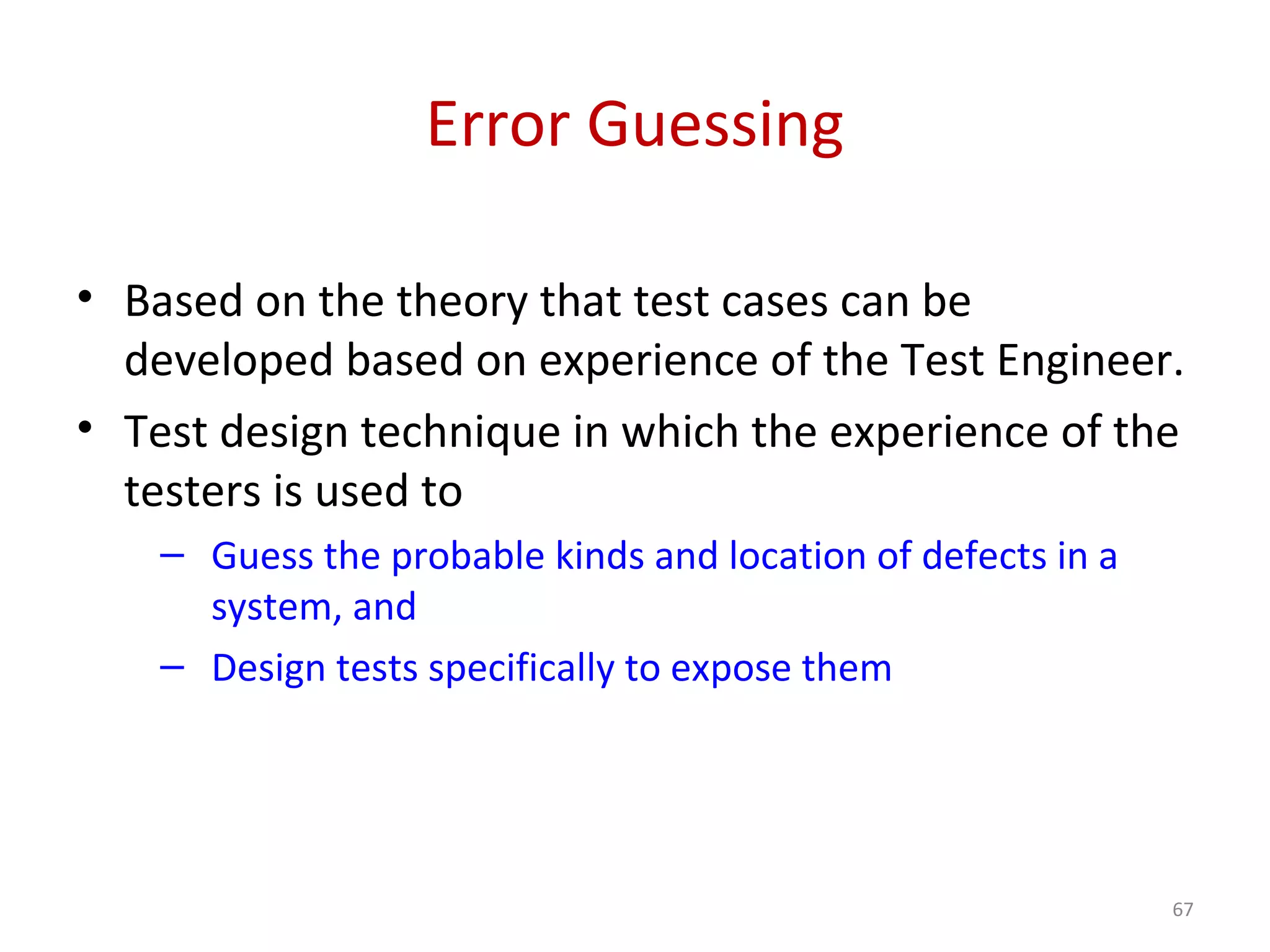 Error Guessing
• Based on the theory that test cases can be
developed based on experience of the Test Engineer.
• Test design technique in which the experience of the
testers is used to
– Guess the probable kinds and location of defects in a
system, and
– Design tests specifically to expose them
67
 