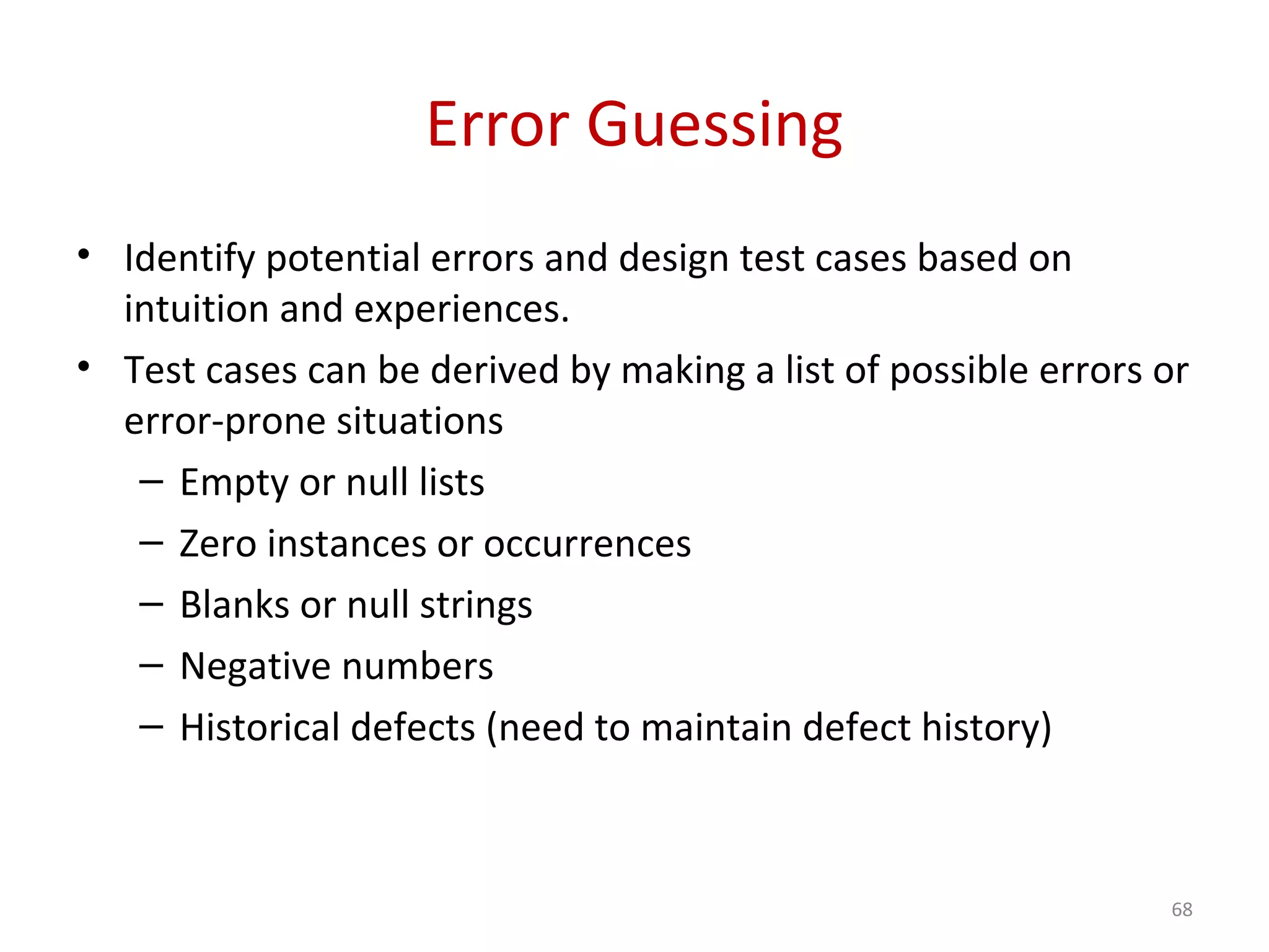 Error Guessing
• Identify potential errors and design test cases based on
intuition and experiences.
• Test cases can be derived by making a list of possible errors or
error-prone situations
– Empty or null lists
– Zero instances or occurrences
– Blanks or null strings
– Negative numbers
– Historical defects (need to maintain defect history)
68
 