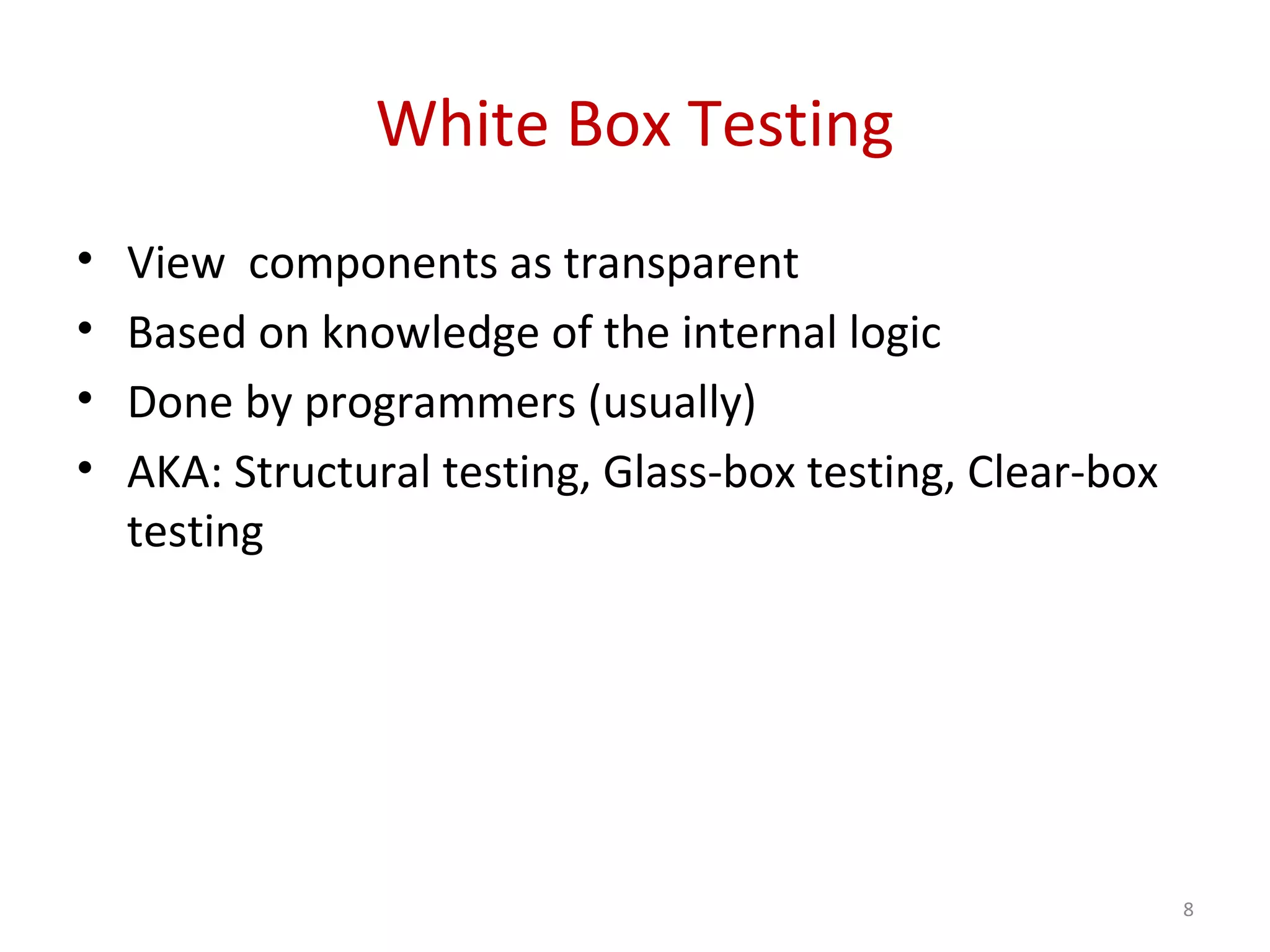 White Box Testing
• View components as transparent
• Based on knowledge of the internal logic
• Done by programmers (usually)
• AKA: Structural testing, Glass-box testing, Clear-box
testing
8
 