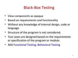 Black-Box Testing
• View components as opaque
• Based on requirements and functionality
• Without any knowledge of internal design, code or
language.
• Structure of the program is not considered.
• Test cases are designed based on the requirements
or specification of the program or module.
• AKA Functional Testing, Behavioral Testing
10
 