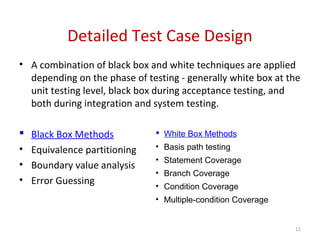 Detailed Test Case Design
11
• A combination of black box and white techniques are applied
depending on the phase of testing - generally white box at the
unit testing level, black box during acceptance testing, and
both during integration and system testing.
 Black Box Methods
• Equivalence partitioning
• Boundary value analysis
• Error Guessing
 White Box Methods
• Basis path testing
• Statement Coverage
• Branch Coverage
• Condition Coverage
• Multiple-condition Coverage
 