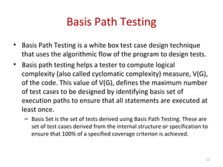 Basis Path Testing
• Basis Path Testing is a white box test case design technique
that uses the algorithmic flow of the program to design tests.
• Basis path testing helps a tester to compute logical
complexity (also called cyclomatic complexity) measure, V(G),
of the code. This value of V(G), defines the maximum number
of test cases to be designed by identifying basis set of
execution paths to ensure that all statements are executed at
least once.
– Basis Set is the set of tests derived using Basis Path Testing. These are
set of test cases derived from the internal structure or specification to
ensure that 100% of a specified coverage criterion is achieved.
12
 