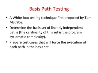 Basis Path Testing
• A White-box testing technique first proposed by Tom
McCabe.
• Determine the basis set of linearly independent
paths (the cardinality of this set is the program
cyclomatic complexity).
• Prepare test cases that will force the execution of
each path in the basis set.
13
 