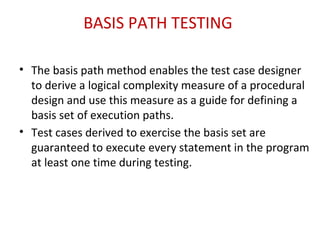 BASIS PATH TESTING
• The basis path method enables the test case designer
to derive a logical complexity measure of a procedural
design and use this measure as a guide for defining a
basis set of execution paths.
• Test cases derived to exercise the basis set are
guaranteed to execute every statement in the program
at least one time during testing.
 