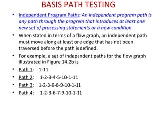 BASIS PATH TESTING
• Independent Program Paths: An independent program path is
any path through the program that introduces at least one
new set of processing statements or a new condition.
• When stated in terms of a flow graph, an independent path
must move along at least one edge that has not been
traversed before the path is defined.
• For example, a set of independent paths for the flow graph
illustrated in Figure 14.2b is:
• Path 1: 1-11
• Path 2: 1-2-3-4-5-10-1-11
• Path 3: 1-2-3-6-8-9-10-1-11
• Path 4: 1-2-3-6-7-9-10-1-11
 
