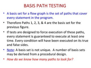 BASIS PATH TESTING
• A basis set for a flow graph is the set of paths that cover
every statement in the program.
• Therefore Paths 1, 2, 3, & 4 are the basis set for the
previous figure.
• If tests are designed to force execution of these paths,
every statement is guaranteed to execute at least one
time. Every condition will have been executed on its true
and false sides.
• Note: A basis set is not unique. A number of basis sets
may be derived from a procedural design.
• How do we know how many paths to look for?
 