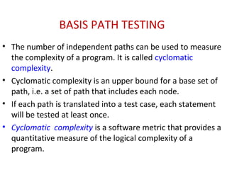 BASIS PATH TESTING
• The number of independent paths can be used to measure
the complexity of a program. It is called cyclomatic
complexity.
• Cyclomatic complexity is an upper bound for a base set of
path, i.e. a set of path that includes each node.
• If each path is translated into a test case, each statement
will be tested at least once.
• Cyclomatic complexity is a software metric that provides a
quantitative measure of the logical complexity of a
program.
 