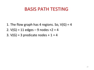 BASIS PATH TESTING
1. The flow graph has 4 regions. So, V(G) = 4
2. V(G) = 11 edges – 9 nodes +2 = 4
3. V(G) = 3 predicate nodes + 1 = 4
27
 