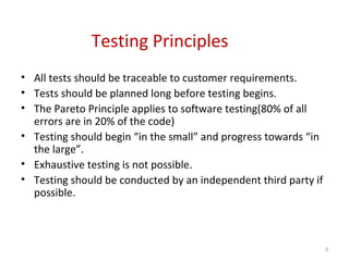 Testing Principles
• All tests should be traceable to customer requirements.
• Tests should be planned long before testing begins.
• The Pareto Principle applies to software testing(80% of all
errors are in 20% of the code)
• Testing should begin “in the small” and progress towards “in
the large”.
• Exhaustive testing is not possible.
• Testing should be conducted by an independent third party if
possible.
3
 