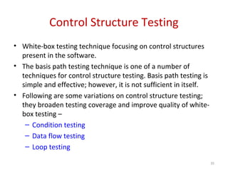 Control Structure Testing
• White-box testing technique focusing on control structures
present in the software.
• The basis path testing technique is one of a number of
techniques for control structure testing. Basis path testing is
simple and effective; however, it is not sufficient in itself.
• Following are some variations on control structure testing;
they broaden testing coverage and improve quality of white-
box testing –
– Condition testing
– Data flow testing
– Loop testing
35
 