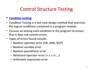 Control Structure Testing
 Condition testing:
• Condition Testing is a test case design method that exercises
the logical conditions contained in a program module.
• Focuses on testing each condition in the program to ensure
that it does not contain errors.
• Types of errors found include:
– Boolean operator error (OR, AND, NOT)
– Boolean variable error
– Boolean parenthesis error
– Relational operator error (>,<,=,!=,…)
– Arithmetic expression error
36
 