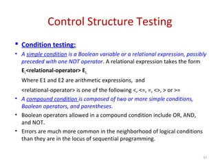 Control Structure Testing
 Condition testing:
• A simple condition is a Boolean variable or a relational expression, possibly
preceded with one NOT operator. A relational expression takes the form
E1<relational-operator> E2,
Where E1 and E2 are arithmetic expressions, and
<relational-operator> is one of the following <, <=, =, <>, > or >=
• A compound condition is composed of two or more simple conditions,
Boolean operators, and parentheses.
• Boolean operators allowed in a compound condition include OR, AND,
and NOT.
• Errors are much more common in the neighborhood of logical conditions
than they are in the locus of sequential programming.
37
 
