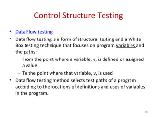 Control Structure Testing
• Data Flow testing:
• Data flow testing is a form of structural testing and a White
Box testing technique that focuses on program variables and
the paths:
– From the point where a variable, v, is defined or assigned
a value
– To the point where that variable, v, is used
• Data flow testing method selects test paths of a program
according to the locations of definitions and uses of variables
in the program.
38
 