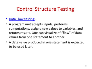 Control Structure Testing
 Data Flow testing:
• A program unit accepts inputs, performs
computations, assigns new values to variables, and
returns results. One can visualize of “flow” of data
values from one statement to another.
• A data value produced in one statement is expected
to be used later.
39
 