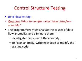 Control Structure Testing
 Data Flow testing:
• Question: What to do after detecting a data flow
anomaly?
• The programmers must analyze the causes of data
flow anomalies and eliminate them.
– Investigate the cause of the anomaly.
– To fix an anomaly, write new code or modify the
existing code.
41
 