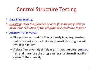 Control Structure Testing
 Data Flow testing:
• Question: Does the presence of data flow anomaly always
mean that execution of the program will result in a failure?
• Answer: Not always…
– The presence of a data flow anomaly in a program does
not necessarily mean that execution of the program will
result in a failure.
– A data flow anomaly simply means that the program may
fail, and therefore the programmer must investigate the
cause of the anomaly.
42
 