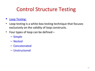 Control Structure Testing
 Loop Testing:
• Loop testing is a white-box testing technique that focuses
exclusively on the validity of loop constructs.
• Four types of loop can be defined –
– Simple
– Nested
– Concatenated
– Unstructured
43
 