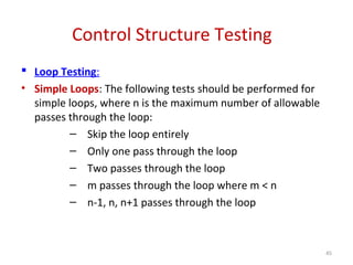 Control Structure Testing
 Loop Testing:
• Simple Loops: The following tests should be performed for
simple loops, where n is the maximum number of allowable
passes through the loop:
– Skip the loop entirely
– Only one pass through the loop
– Two passes through the loop
– m passes through the loop where m < n
– n-1, n, n+1 passes through the loop
45
 