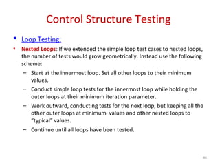 Control Structure Testing
 Loop Testing:
• Nested Loops: If we extended the simple loop test cases to nested loops,
the number of tests would grow geometrically. Instead use the following
scheme:
– Start at the innermost loop. Set all other loops to their minimum
values.
– Conduct simple loop tests for the innermost loop while holding the
outer loops at their minimum iteration parameter.
– Work outward, conducting tests for the next loop, but keeping all the
other outer loops at minimum values and other nested loops to
“typical” values.
– Continue until all loops have been tested.
46
 
