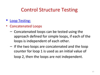 Control Structure Testing
 Loop Testing:
• Concatenated Loops
– Concatenated loops can be tested using the
approach defined for simple loops, if each of the
loops is independent of each other.
– If the two loops are concatenated and the loop
counter for loop 1 is used as an initial value of
loop 2, then the loops are not independent.
47
 