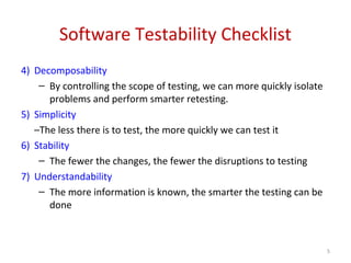 Software Testability Checklist
4) Decomposability
– By controlling the scope of testing, we can more quickly isolate
problems and perform smarter retesting.
5) Simplicity
–The less there is to test, the more quickly we can test it
6) Stability
– The fewer the changes, the fewer the disruptions to testing
7) Understandability
– The more information is known, the smarter the testing can be
done
5
 