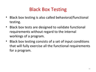 Black Box Testing
• Black box testing is also called behavioral/functional
testing.
• Black box tests are designed to validate functional
requirements without regard to the internal
workings of a program.
• Black box testing consists of a set of input conditions
that will fully exercise all the functional requirements
for a program.
50
 