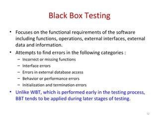 Black Box Testing
• Focuses on the functional requirements of the software
including functions, operations, external interfaces, external
data and information.
• Attempts to find errors in the following categories :
– Incorrect or missing functions
– Interface errors
– Errors in external database access
– Behavior or performance errors
– Initialization and termination errors
• Unlike WBT, which is performed early in the testing process,
BBT tends to be applied during later stages of testing.
52
 
