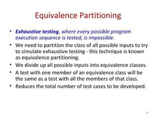 Equivalence Partitioning
• Exhaustive testing, where every possible program
execution sequence is tested, is impossible.
• We need to partition the class of all possible inputs to try
to simulate exhaustive testing - this technique is known
as equivalence partitioning.
• We divide up all possible inputs into equivalence classes.
• A test with one member of an equivalence class will be
the same as a test with all the members of that class.
• Reduces the total number of test cases to be developed.
54
 