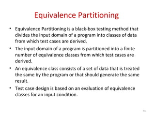 Equivalence Partitioning
• Equivalence Partitioning is a black-box testing method that
divides the input domain of a program into classes of data
from which test cases are derived.
• The input domain of a program is partitioned into a finite
number of equivalence classes from which test cases are
derived.
• An equivalence class consists of a set of data that is treated
the same by the program or that should generate the same
result.
• Test case design is based on an evaluation of equivalence
classes for an input condition.
55
 