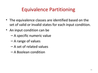 Equivalence Partitioning
• The equivalence classes are identified based on the
set of valid or invalid states for each input condition.
• An input condition can be
– A specific numeric value
– A range of values
– A set of related values
– A Boolean condition
56
 