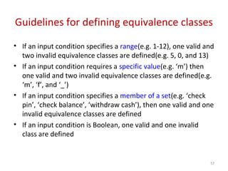 Guidelines for defining equivalence classes
• If an input condition specifies a range(e.g. 1-12), one valid and
two invalid equivalence classes are defined(e.g. 5, 0, and 13)
• If an input condition requires a specific value(e.g. ‘m’) then
one valid and two invalid equivalence classes are defined(e.g.
‘m’, ‘f’, and ‘_’)
• If an input condition specifies a member of a set(e.g. ‘check
pin’, ‘check balance’, ‘withdraw cash’), then one valid and one
invalid equivalence classes are defined
• If an input condition is Boolean, one valid and one invalid
class are defined
57
 