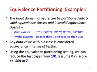 Equivalence Partitioning: Example1
• The input domain of Score can be partitioned into 5
valid equivalence classes and 2 invalid equivalence
classes –
– Valid classes: 0~59, 60~69, 70~79, 80~89, 90~100
– Invalid classes: smaller than 0 and greater than 100
• Any data value within a class is considered
equivalence in terms of testing
• Using the equivalence partitioning testing, we can
reduce the test cases from 101 (assume 0 <= score
<= 100) to 7
59
 