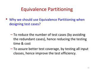 Equivalence Partitioning
 Why we should use Equivalence Partitioning when
designing test cases?
– To reduce the number of test cases (by avoiding
the redundant cases), hence reducing the testing
time & cost
– To assure better test coverage, by testing all input
classes, hence improve the test efficiency.
61
 