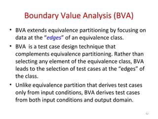 Boundary Value Analysis (BVA)
• BVA extends equivalence partitioning by focusing on
data at the “edges” of an equivalence class.
• BVA is a test case design technique that
complements equivalence partitioning. Rather than
selecting any element of the equivalence class, BVA
leads to the selection of test cases at the “edges” of
the class.
• Unlike equivalence partition that derives test cases
only from input conditions, BVA derives test cases
from both input conditions and output domain.
62
 