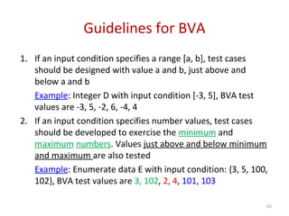 Guidelines for BVA
1. If an input condition specifies a range [a, b], test cases
should be designed with value a and b, just above and
below a and b
Example: Integer D with input condition [-3, 5], BVA test
values are -3, 5, -2, 6, -4, 4
2. If an input condition specifies number values, test cases
should be developed to exercise the minimum and
maximum numbers. Values just above and below minimum
and maximum are also tested
Example: Enumerate data E with input condition: {3, 5, 100,
102}, BVA test values are 3, 102, 2, 4, 101, 103
65
 