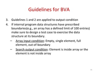 Guidelines for BVA
3. Guidelines 1 and 2 are applied to output condition
4. If internal program data structures have prescribed
boundaries(e.g., an array has a defined limit of 100 entries)
make sure to design a test case to exercise the data
structure at its boundary.
– Array input condition: Empty, single element, full
element, out-of-boundary
– Search output condition: Element is inside array or the
element is not inside array
66
 