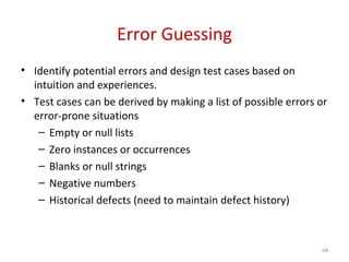 Error Guessing
• Identify potential errors and design test cases based on
intuition and experiences.
• Test cases can be derived by making a list of possible errors or
error-prone situations
– Empty or null lists
– Zero instances or occurrences
– Blanks or null strings
– Negative numbers
– Historical defects (need to maintain defect history)
68
 