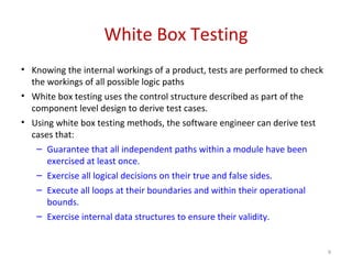 White Box Testing
• Knowing the internal workings of a product, tests are performed to check
the workings of all possible logic paths
• White box testing uses the control structure described as part of the
component level design to derive test cases.
• Using white box testing methods, the software engineer can derive test
cases that:
– Guarantee that all independent paths within a module have been
exercised at least once.
– Exercise all logical decisions on their true and false sides.
– Execute all loops at their boundaries and within their operational
bounds.
– Exercise internal data structures to ensure their validity.
9
 