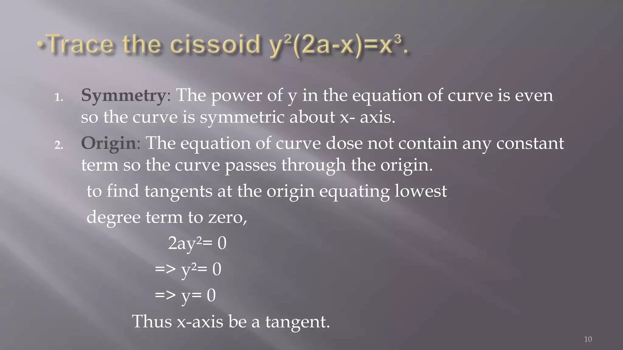 1. Symmetry: The power of y in the equation of curve is even
so the curve is symmetric about x- axis.
2. Origin: The equation of curve dose not contain any constant
term so the curve passes through the origin.
to find tangents at the origin equating lowest
degree term to zero,
2ay²= 0
=> y²= 0
=> y= 0
Thus x-axis be a tangent.
10
 