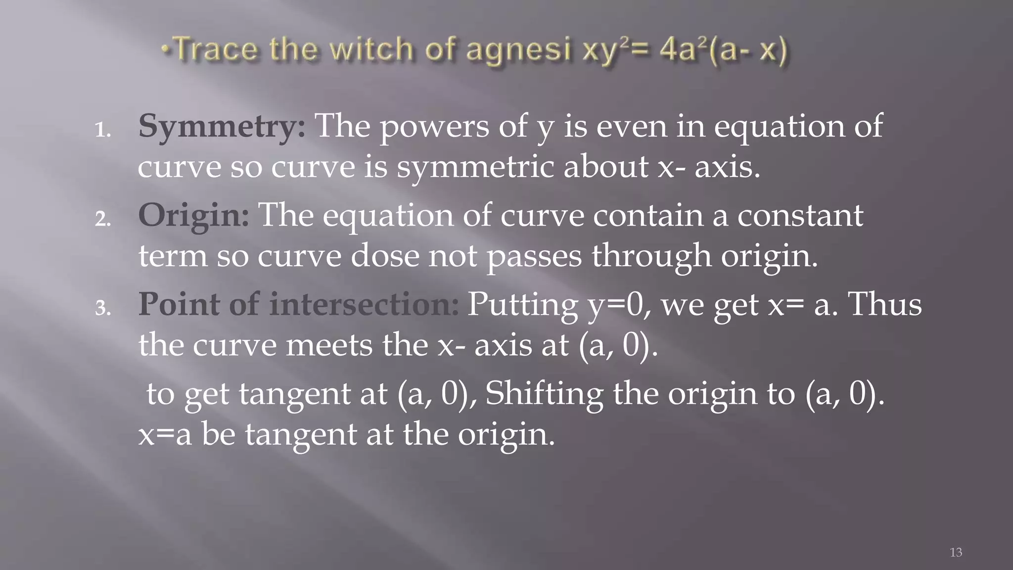1. Symmetry: The powers of y is even in equation of
curve so curve is symmetric about x- axis.
2. Origin: The equation of curve contain a constant
term so curve dose not passes through origin.
3. Point of intersection: Putting y=0, we get x= a. Thus
the curve meets the x- axis at (a, 0).
to get tangent at (a, 0), Shifting the origin to (a, 0).
x=a be tangent at the origin.
13
 