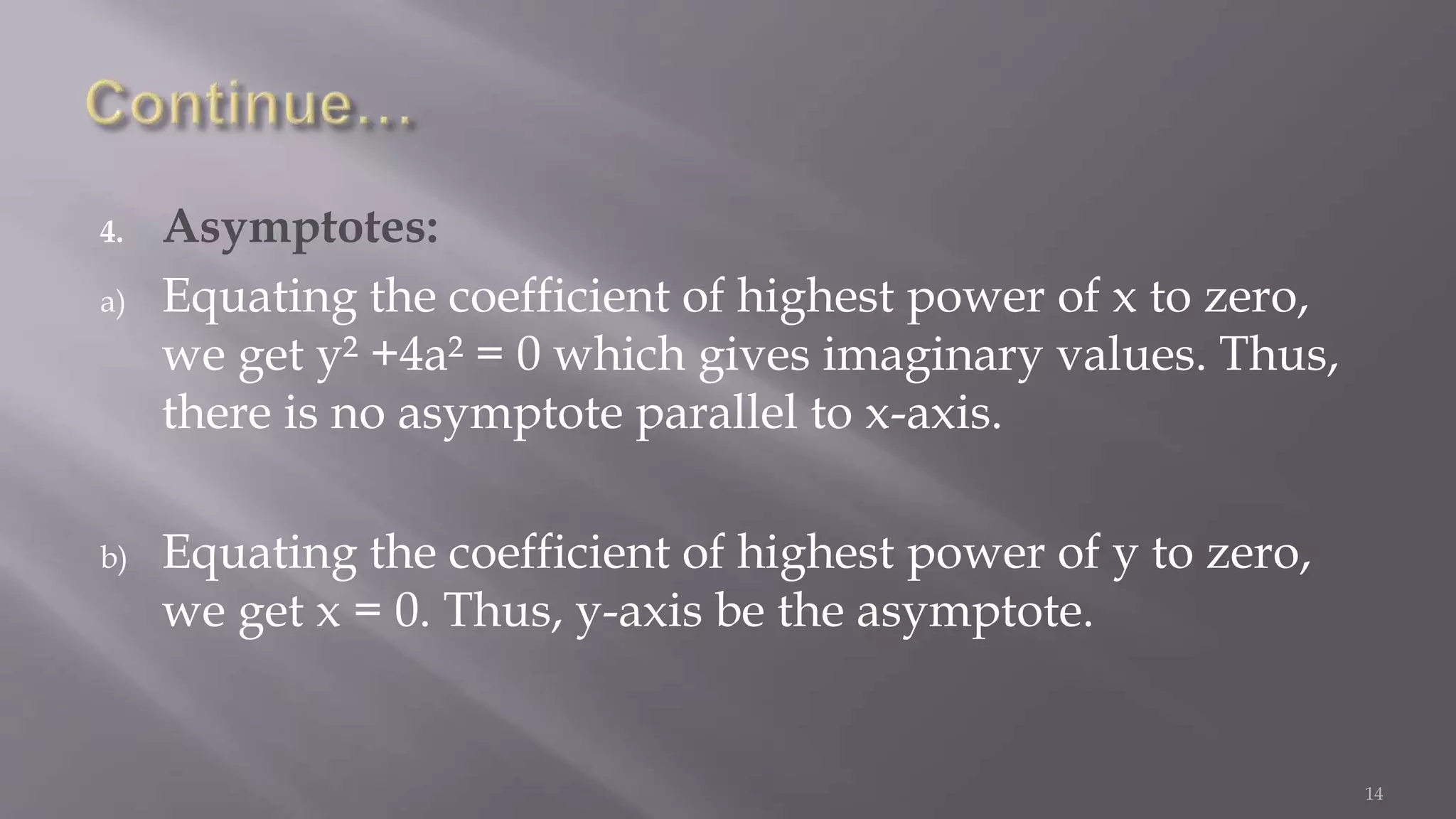 4. Asymptotes:
a) Equating the coefficient of highest power of x to zero,
we get y² +4a² = 0 which gives imaginary values. Thus,
there is no asymptote parallel to x-axis.
b) Equating the coefficient of highest power of y to zero,
we get x = 0. Thus, y-axis be the asymptote.
14
 