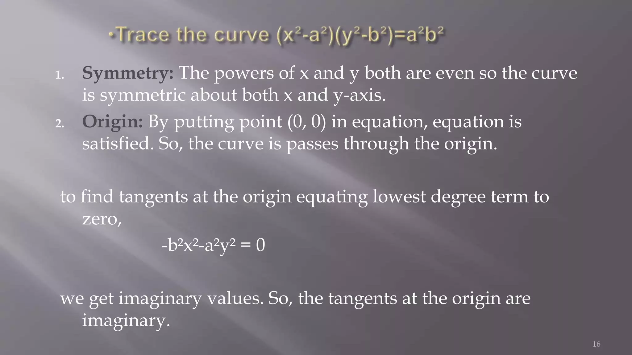 1. Symmetry: The powers of x and y both are even so the curve
is symmetric about both x and y-axis.
2. Origin: By putting point (0, 0) in equation, equation is
satisfied. So, the curve is passes through the origin.
to find tangents at the origin equating lowest degree term to
zero,
-b²x²-a²y² = 0
we get imaginary values. So, the tangents at the origin are
imaginary.
16
 