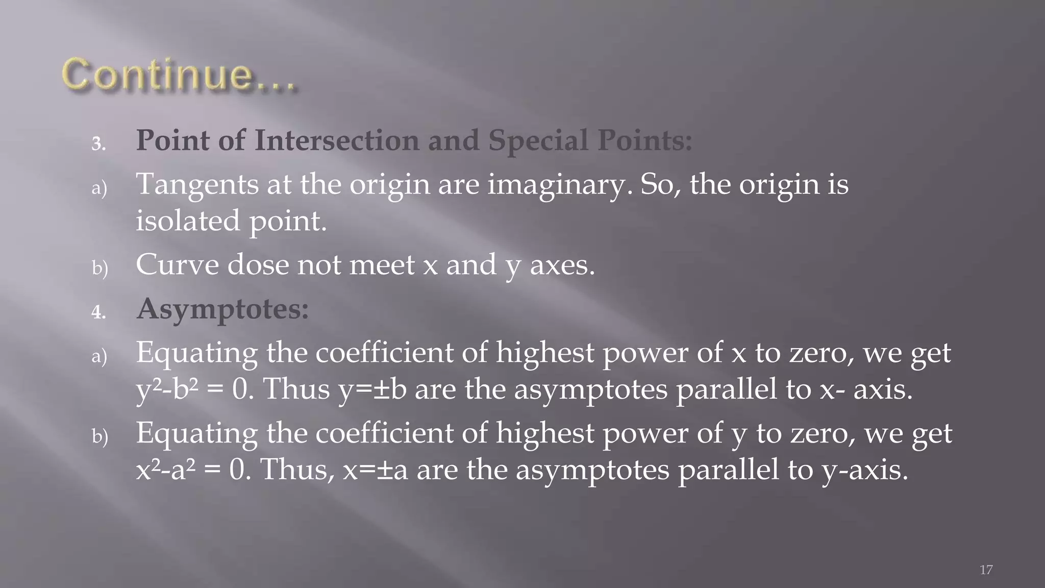 3. Point of Intersection and Special Points:
a) Tangents at the origin are imaginary. So, the origin is
isolated point.
b) Curve dose not meet x and y axes.
4. Asymptotes:
a) Equating the coefficient of highest power of x to zero, we get
y²-b² = 0. Thus y=±b are the asymptotes parallel to x- axis.
b) Equating the coefficient of highest power of y to zero, we get
x²-a² = 0. Thus, x=±a are the asymptotes parallel to y-axis.
17
 