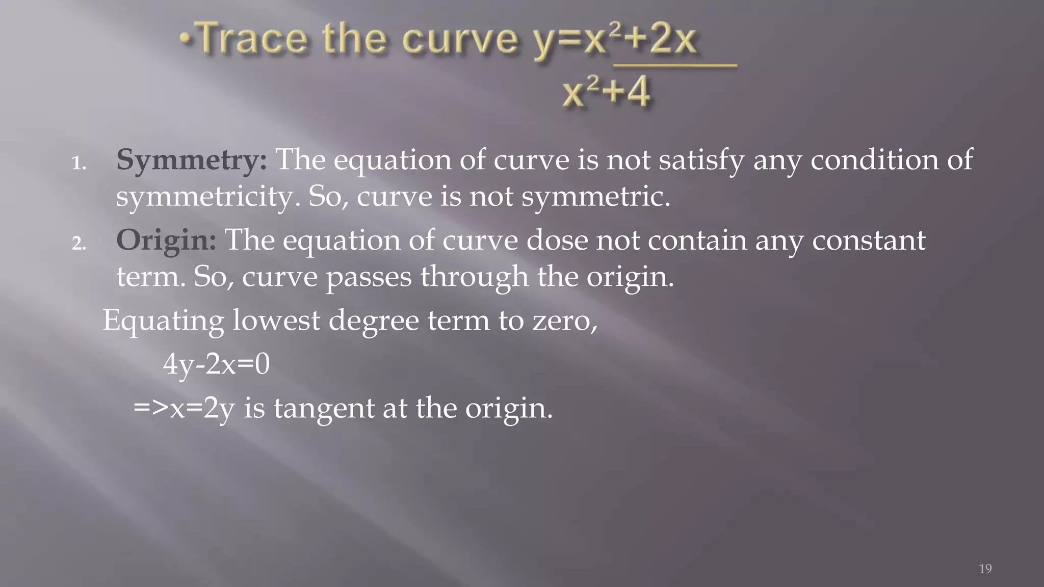 1. Symmetry: The equation of curve is not satisfy any condition of
symmetricity. So, curve is not symmetric.
2. Origin: The equation of curve dose not contain any constant
term. So, curve passes through the origin.
Equating lowest degree term to zero,
4y-2x=0
=>x=2y is tangent at the origin.
19
 